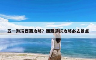 五一游玩西藏攻略？西藏游玩攻略必去景点