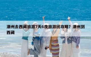 潮州去西藏旅游7天6夜旅游团攻略？潮州到西藏