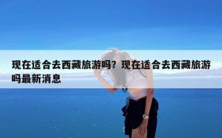 现在适合去西藏旅游吗？现在适合去西藏旅游吗最新消息