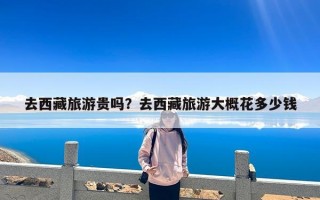 去西藏旅游贵吗？去西藏旅游大概花多少钱