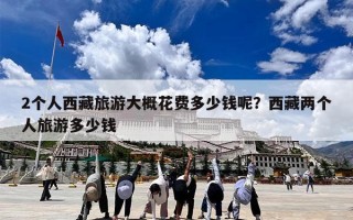 2个人西藏旅游大概花费多少钱呢？西藏两个人旅游多少钱