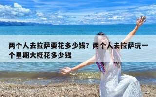 两个人去拉萨要花多少钱？两个人去拉萨玩一个星期大概花多少钱