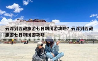 云浮到西藏旅游七日跟团游攻略？云浮到西藏旅游七日跟团游攻略