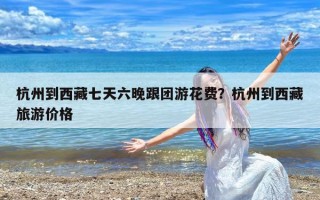 杭州到西藏七天六晚跟团游花费？杭州到西藏旅游价格