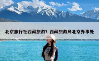 北京旅行社西藏旅游？西藏旅游局北京办事处
