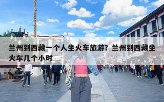 兰州到西藏一个人坐火车旅游？兰州到西藏坐火车几个小时