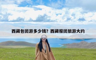 西藏包团游多少钱？西藏报团旅游大约