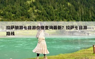 拉萨旅游七日游价格查询最新？拉萨七日游 路线