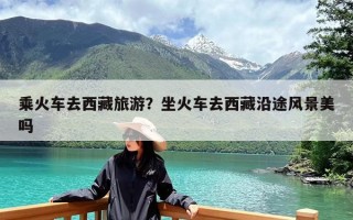 乘火车去西藏旅游？坐火车去西藏沿途风景美吗