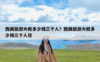 西藏旅游大概多少钱三个人？西藏旅游大概多少钱三个人住