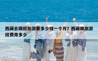 西藏去跟团旅游要多少钱一个月？西藏跟旅游团费用多少