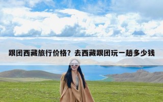 跟团西藏旅行价格？去西藏跟团玩一趟多少钱