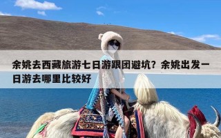 余姚去西藏旅游七日游跟团避坑？余姚出发一日游去哪里比较好
