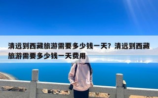 清远到西藏旅游需要多少钱一天？清远到西藏旅游需要多少钱一天费用