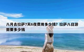 八月去拉萨7天6夜费用多少钱？拉萨八日游需要多少钱