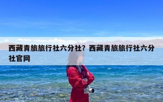 西藏青旅旅行社六分社？西藏青旅旅行社六分社官网