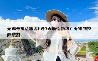 无锡去拉萨旅游6晚7天最佳路线？无锡到拉萨旅游