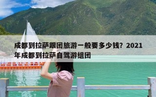 成都到拉萨跟团旅游一般要多少钱？2021年成都到拉萨自驾游组团