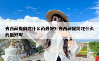 去西藏提前吃什么药最好？去西藏提前吃什么药最好呢