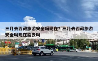 三月去西藏旅游安全吗现在？三月去西藏旅游安全吗现在能去吗