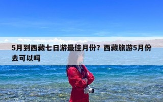 5月到西藏七日游最佳月份？西藏旅游5月份去可以吗