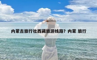 内蒙古旅行社西藏旅游线路？内蒙 旅行