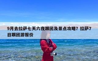 9月去拉萨七天六夜跟团及景点攻略？拉萨7日跟团游报价