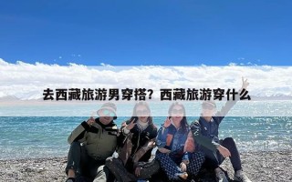 去西藏旅游男穿搭？西藏旅游穿什么