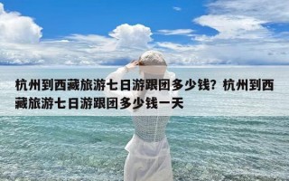 杭州到西藏旅游七日游跟团多少钱？杭州到西藏旅游七日游跟团多少钱一天