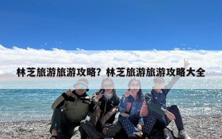林芝旅游旅游攻略？林芝旅游旅游攻略大全