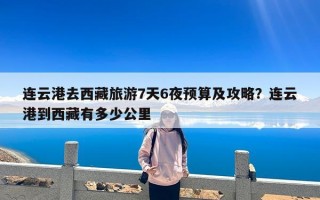 连云港去西藏旅游7天6夜预算及攻略？连云港到西藏有多少公里