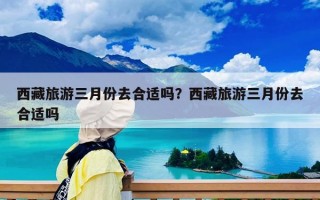 西藏旅游三月份去合适吗？西藏旅游三月份去合适吗