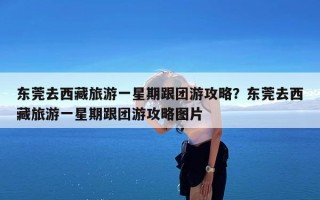 东莞去西藏旅游一星期跟团游攻略？东莞去西藏旅游一星期跟团游攻略图片