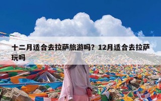 十二月适合去拉萨旅游吗？12月适合去拉萨玩吗