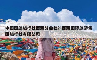 中国国旅旅行社西藏分会社？西藏国际旅游集团旅行社有限公司