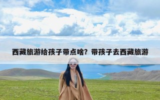 西藏旅游给孩子带点啥？带孩子去西藏旅游