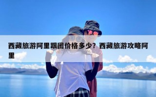 西藏旅游阿里跟团价格多少？西藏旅游攻略阿里
