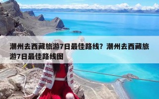 潮州去西藏旅游7日最佳路线？潮州去西藏旅游7日最佳路线图