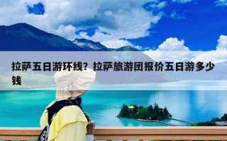 拉萨五日游环线？拉萨旅游团报价五日游多少钱
