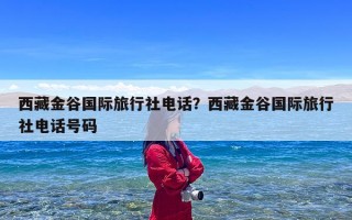 西藏金谷国际旅行社电话？西藏金谷国际旅行社电话号码