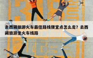 去西藏旅游火车最佳路线便宜点怎么走？去西藏旅游坐火车线路