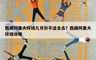 西藏阿里大环线几月份不适合去？西藏阿里大环线攻略