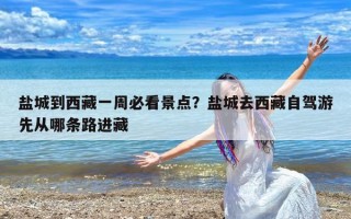 盐城到西藏一周必看景点？盐城去西藏自驾游先从哪条路进藏