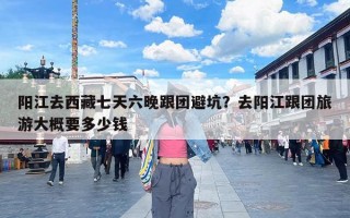 阳江去西藏七天六晚跟团避坑？去阳江跟团旅游大概要多少钱