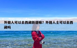 外籍人可以去西藏新疆嘛？外籍人士可以去西藏吗