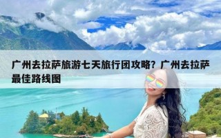 广州去拉萨旅游七天旅行团攻略？广州去拉萨最佳路线图