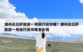 潮州去拉萨旅游一周旅行团攻略？潮州去拉萨旅游一周旅行团攻略多少钱