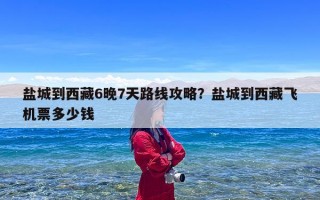 盐城到西藏6晚7天路线攻略？盐城到西藏飞机票多少钱