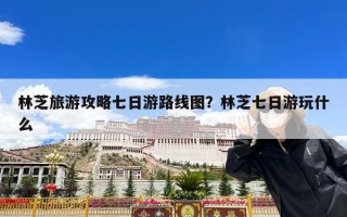林芝旅游攻略七日游路线图？林芝七日游玩什么