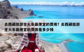 去西藏旅游坐火车最便宜的费用？去西藏旅游坐火车最便宜的费用是多少钱